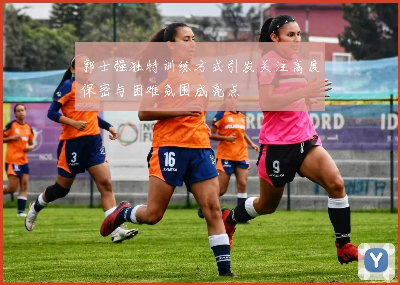 郭士强独特训练方式引发关注高度保密与困难氛围成亮点