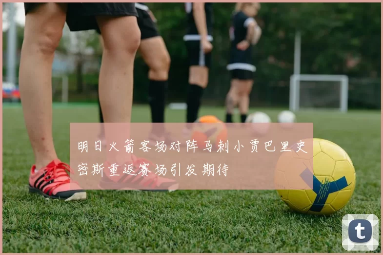 明日火箭客场对阵马刺小贾巴里史密斯重返赛场引发期待