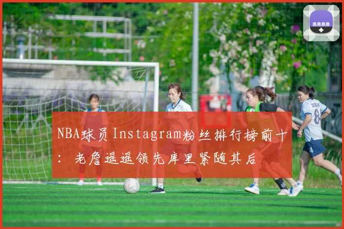 NBA球员Instagram粉丝排行榜前十：老詹遥遥领先库里紧随其后