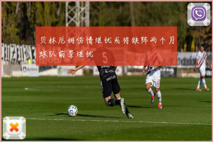 贝林厄姆伤情堪忧或将缺阵两个月球队前景堪忧