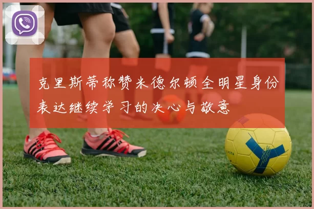 克里斯蒂称赞米德尔顿全明星身份表达继续学习的决心与敬意