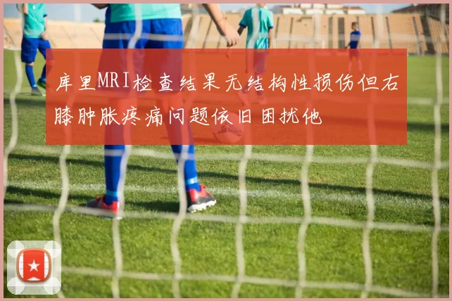 库里MRI检查结果无结构性损伤但右膝肿胀疼痛问题依旧困扰他
