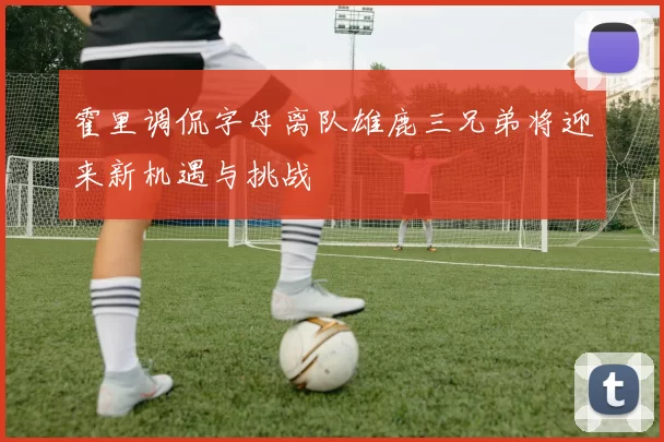 霍里调侃字母离队雄鹿三兄弟将迎来新机遇与挑战