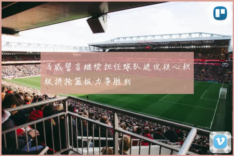 马威誓言继续担任球队进攻核心积极拼抢篮板力争胜利