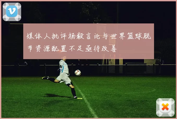 媒体人批评杨毅言论与世界篮球脱节资源配置不足亟待改善