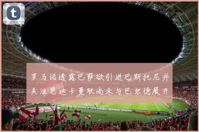 罗马诺透露巴萨欲引进巴斯托尼并关注恩迪卡曼联尚未与巴尔德展开谈判