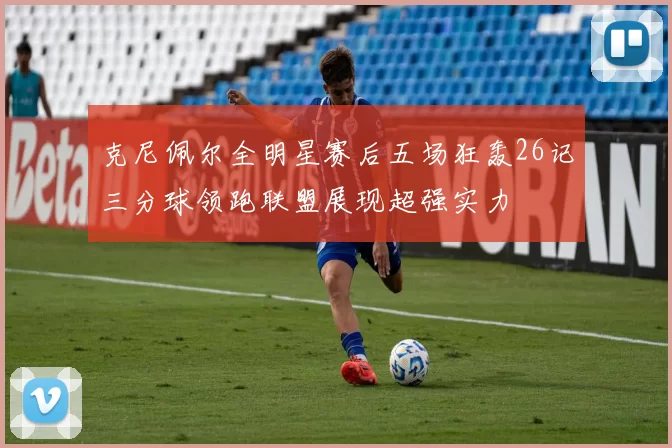 克尼佩尔全明星赛后五场狂轰26记三分球领跑联盟展现超强实力