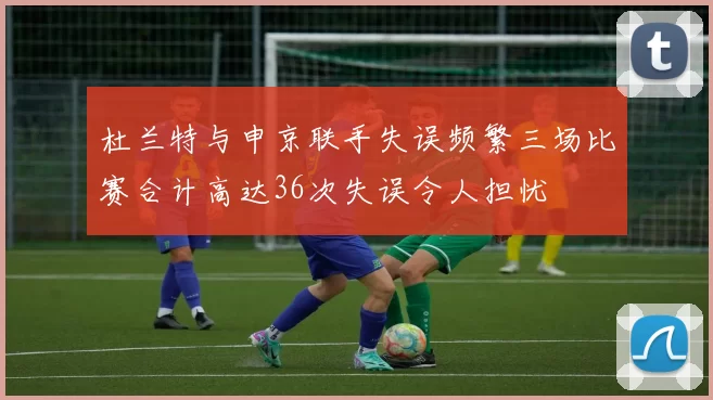 杜兰特与申京联手失误频繁三场比赛合计高达36次失误令人担忧