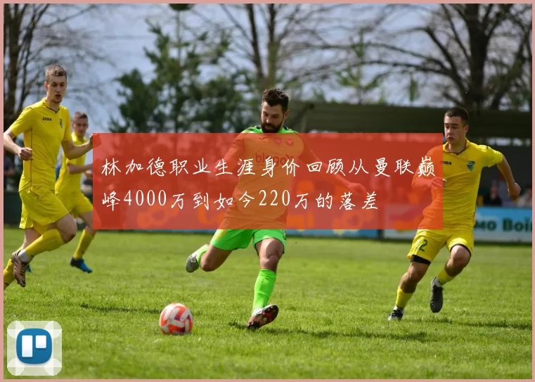 林加德职业生涯身价回顾从曼联巅峰4000万到如今220万的落差