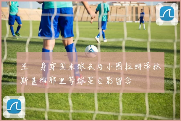 王濛身穿国米球衣与小图拉姆泽林斯基维耶里等球星合影留念