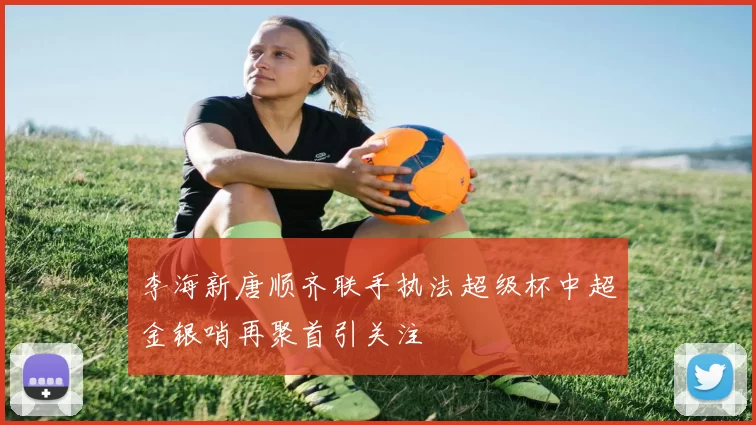 李海新唐顺齐联手执法超级杯中超金银哨再聚首引关注